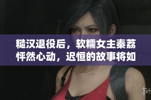 糙汉退役后，软糯女主秦荔怦然心动，迟恒的故事将如何展开呢