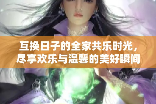 互换日子的全家共乐时光，尽享欢乐与温馨的美好瞬间