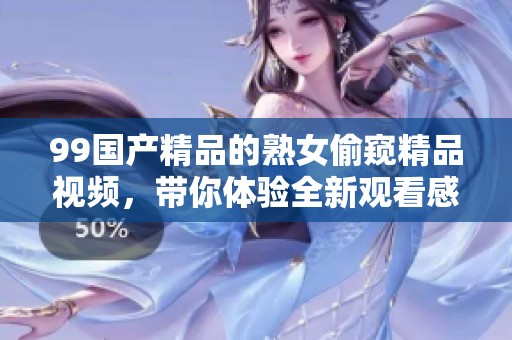 99****的熟女偷窥精品视频，带你体验全新观看感受与视觉盛宴