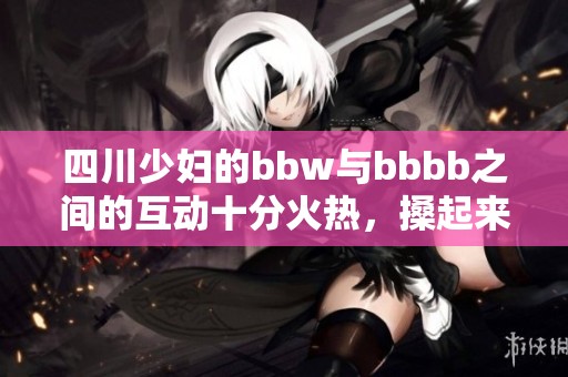 四川少妇的bbw与bbbb之间的互动十分火热，搡起来更是激情四溢。