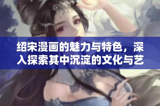 绍宋漫画的魅力与特色，深入探索其中沉淀的文化与艺术之美