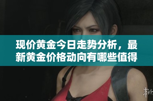 现价黄金今日走势分析，最新黄金价格动向有哪些值得关注的？