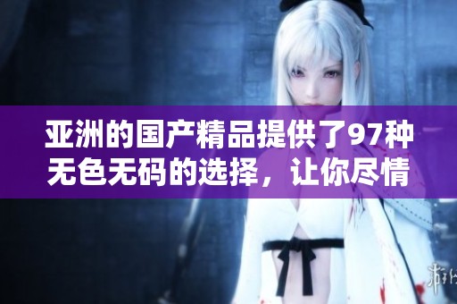 亚洲的****提供了97种无色**的选择，让你尽情享受无与伦比的体验