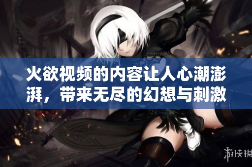 火欲视频的内容让人心潮澎湃，带来无尽的幻想与刺激