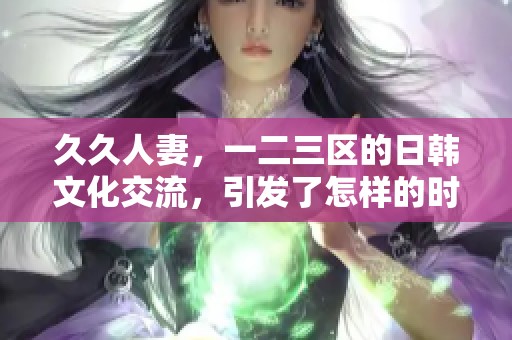 **人妻，一二三区的日韩文化交流，引发了怎样的时代反响呢