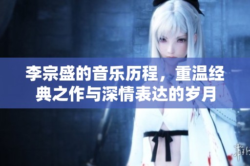 李宗盛的音乐历程，重温经典之作与深情表达的岁月