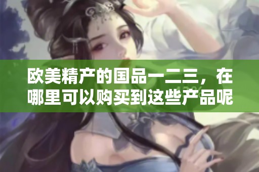 欧美精产的国品一二三，在哪里可以购买到这些产品呢