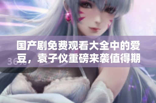 国产剧免费观看大全中的爱豆，袁子仪重磅来袭值得期待！