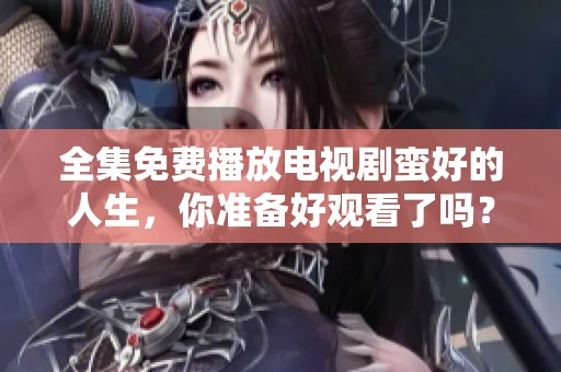 全集免费播放电视剧蛮好的人生，你准备好观看了吗？