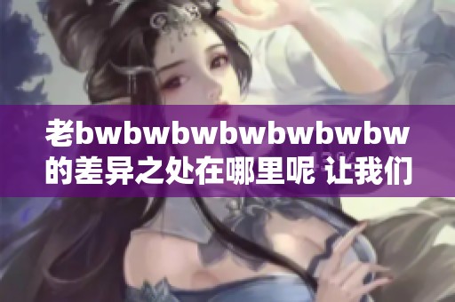 老bwbwbwbwbwbwbw的差异之处在哪里呢 让我们一起来探索一下吧