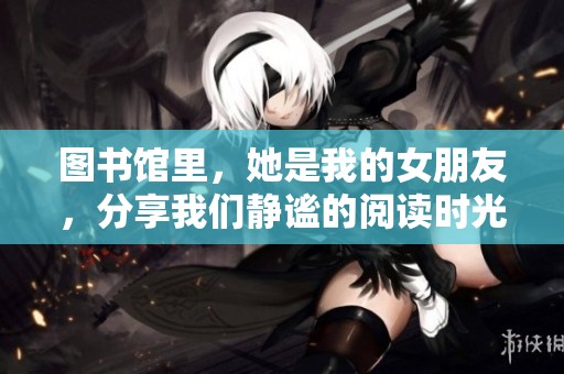 图书馆里，她是我的女朋友，分享我们静谧的阅读时光