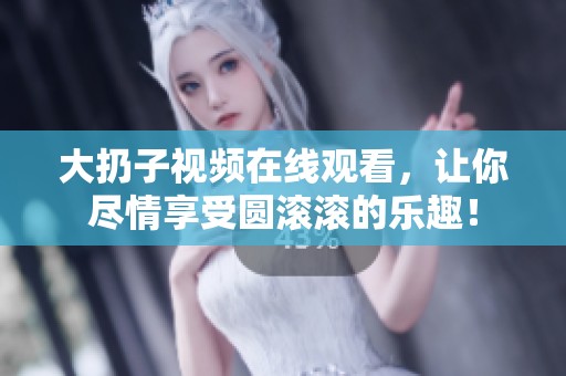 大扔子视频在线观看，让你尽情享受圆滚滚的乐趣！