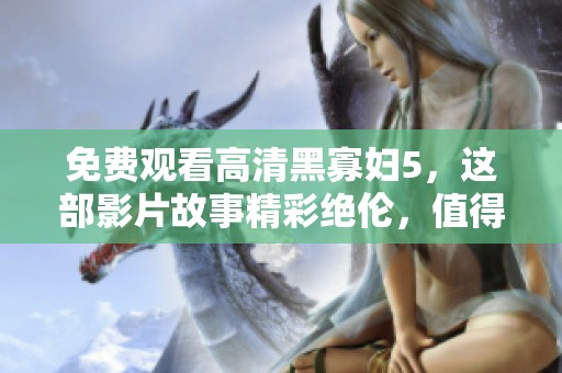 免费观看高清黑寡妇5，这部影片故事精彩绝伦，值得一看