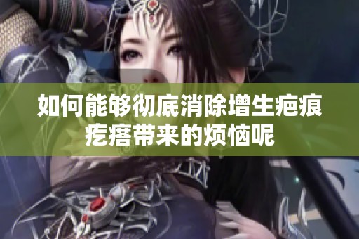如何能够彻底消除增生疤痕疙瘩带来的烦恼呢