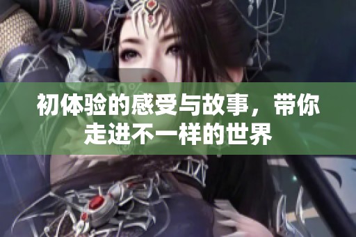 初体验的感受与故事，带你走进不一样的世界