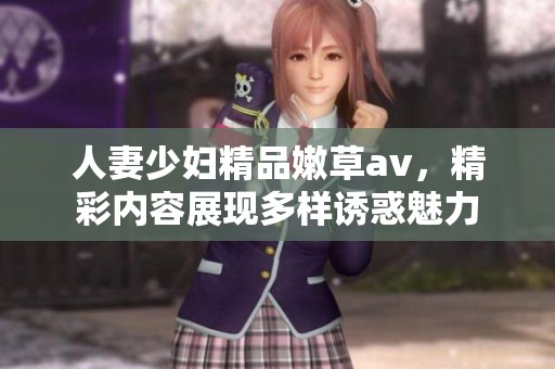 人妻少妇精品嫩草**，精彩内容展现多样诱惑魅力