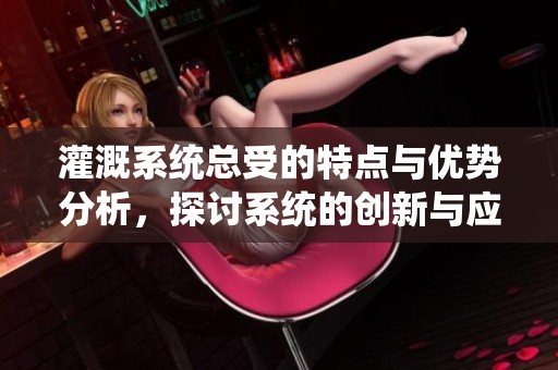 灌溉系统总受的特点与优势分析，探讨系统的创新与应用
