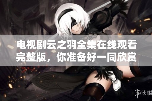 电视剧云之羽全集在线观看完整版，你准备好一同欣赏了吗