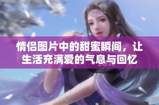 情侣图片中的甜蜜瞬间，让生活充满爱的气息与回忆