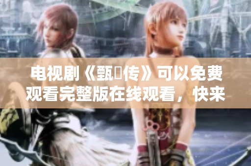 电视剧《甄嬛传》可以免费观看完整版在线观看，快来体验这部经典作品！