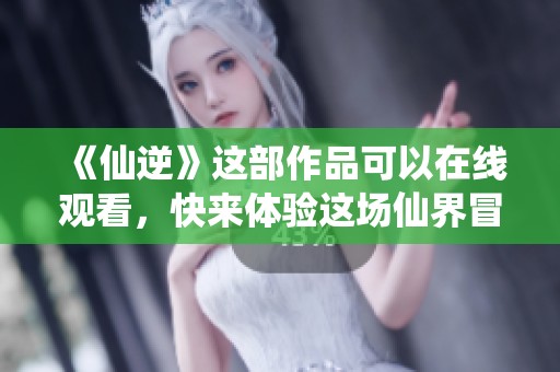 《仙逆》这部作品可以在线观看，快来体验这场仙界冒险吧！