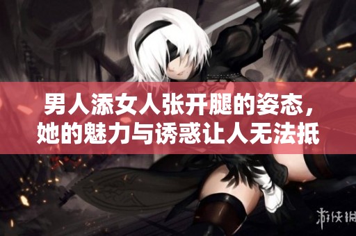 男人添女人张开腿的姿态，她的魅力与诱惑让人无法抵挡