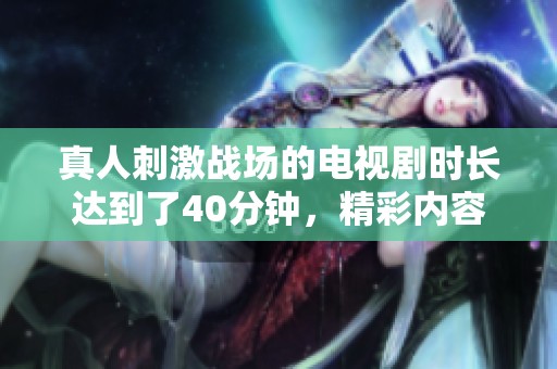 真人刺激战场的电视剧时长达到了40分钟，精彩内容引人入胜