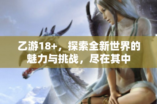 乙游18+，探索全新世界的魅力与挑战，尽在其中