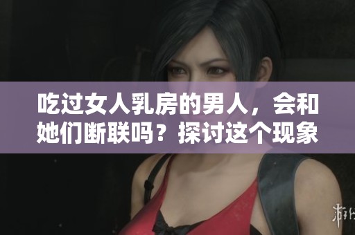吃过女人乳房的男人，会和她们断联吗？探讨这个现象背后的原因。
