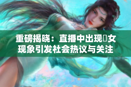 重磅揭晓：直播中出现祼女现象引发社会热议与关注