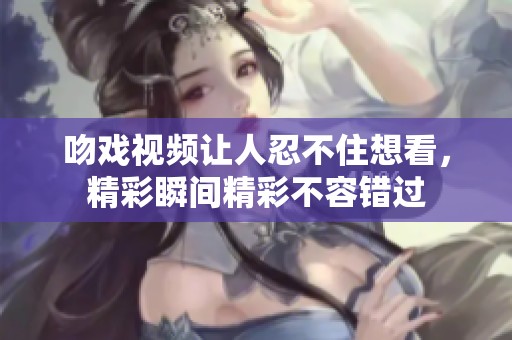 吻戏视频让人忍不住想看，精彩瞬间精彩不容错过