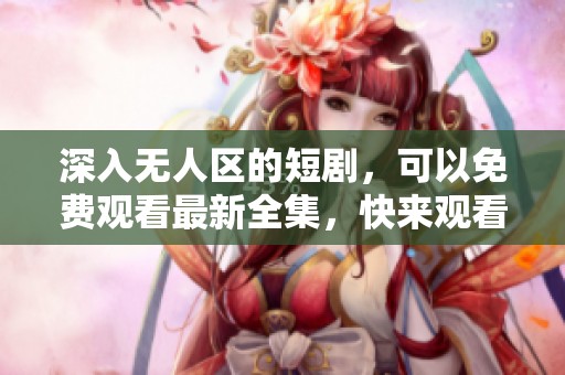 深入无人区的短剧，可以免费观看最新全集，快来观看吧