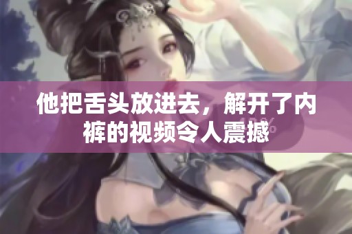 他把舌头放进去，解开了内裤的视频令人震撼