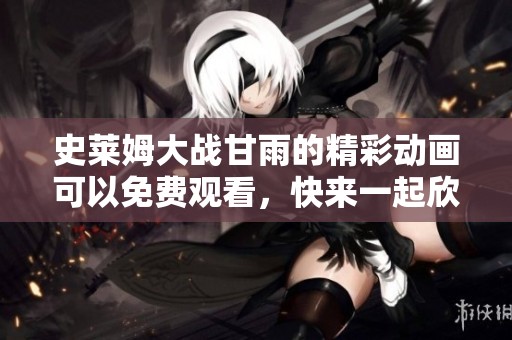 史莱姆大战甘雨的精彩动画可以免费观看，快来一起欣赏吧！