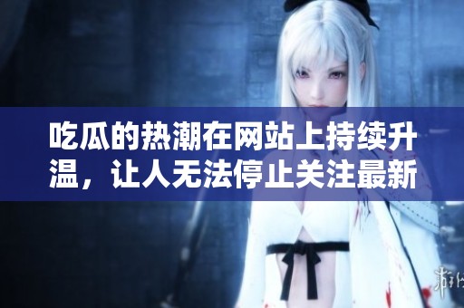 吃瓜的热潮在网站上持续升温，让人无法停止关注最新动态