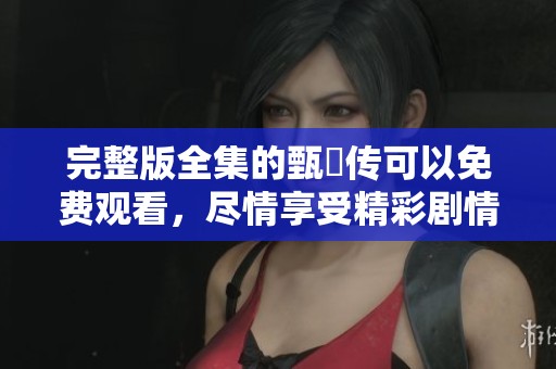 完整版全集的甄嬛传可以免费观看，尽情享受精彩剧情吧