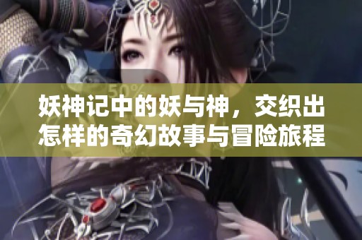 妖神记中的妖与神，交织出怎样的奇幻故事与冒险旅程呢