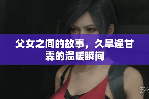 父女之间的故事，久旱逢甘霖的温暖瞬间