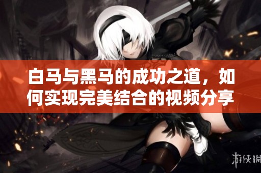 白马与黑马的成功之道，如何实现完美结合的视频分享