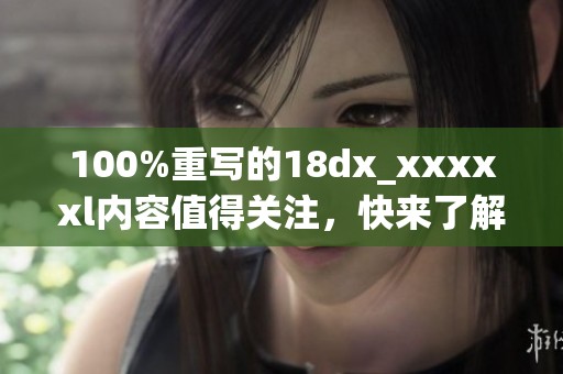 100%重写的18dx_xxxxxl内容值得关注，快来了解一下吧！