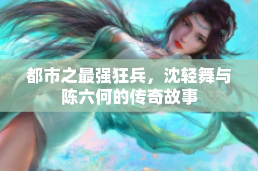 都市之最强狂兵，沈轻舞与陈六何的传奇故事
