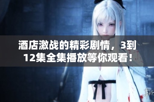 酒店激战的精彩剧情，3到12集全集播放等你观看！