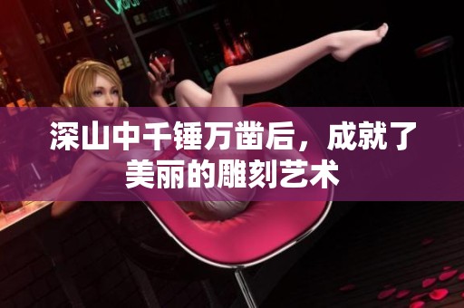 深山中千锤万凿后，成就了美丽的雕刻艺术