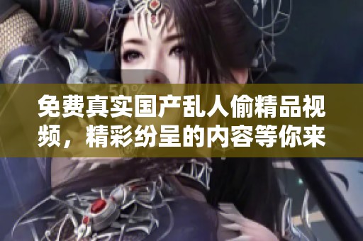 免费真实国产乱人偷精品视频，精彩纷呈的内容等你来发现！