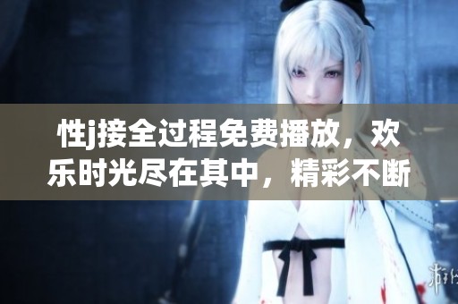 性j接全过程免费播放，欢乐时光尽在其中，精彩不断等你来体验