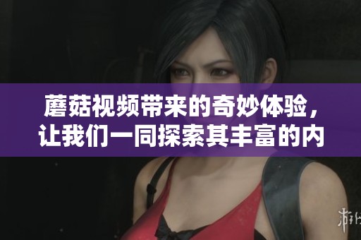 蘑菇视频带来的奇妙体验，让我们一同探索其丰富的内容世界