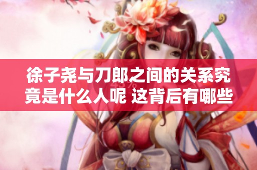 徐子尧与刀郎之间的关系究竟是什么人呢 这背后有哪些不为人知的故事
