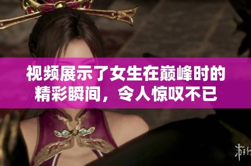 视频展示了女生在巅峰时的精彩瞬间，令人惊叹不已