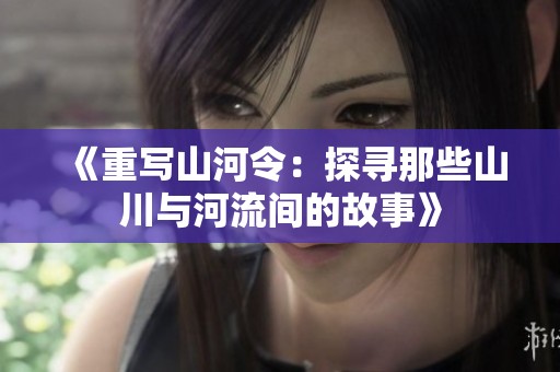 《重写山河令：探寻那些山川与河流间的故事》
