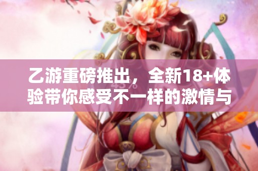 乙游重磅推出，全新18+体验带你感受不一样的激情与乐趣